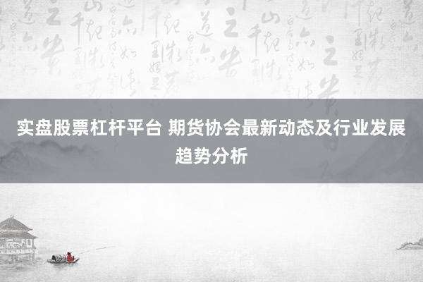 实盘股票杠杆平台 期货协会最新动态及行业发展趋势分析