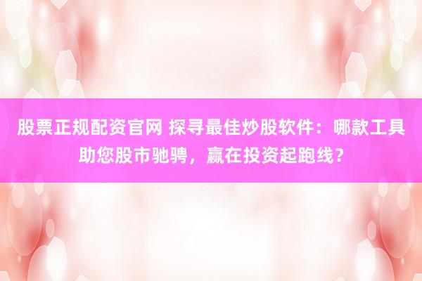 股票正规配资官网 探寻最佳炒股软件：哪款工具助您股市驰骋，赢在投资起跑线？