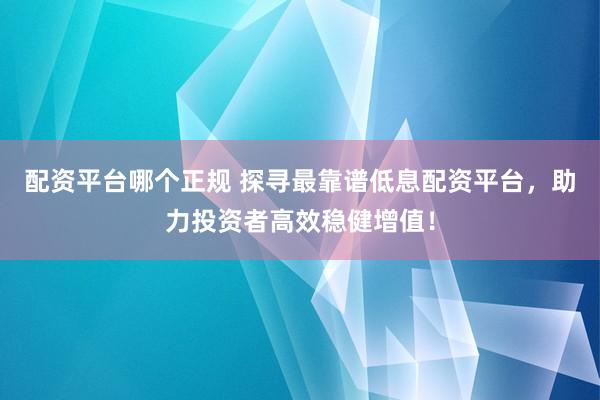 配资平台哪个正规 探寻最靠谱低息配资平台，助力投资者高效稳健增值！
