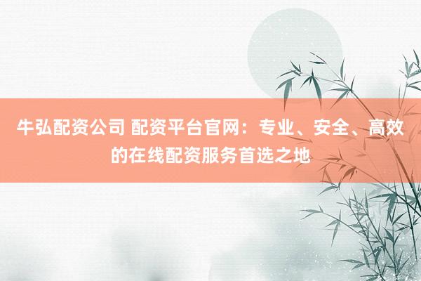 牛弘配资公司 配资平台官网：专业、安全、高效的在线配资服务首选之地