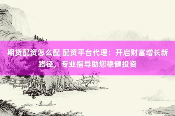期货配资怎么配 配资平台代理：开启财富增长新路径，专业指导助您稳健投资