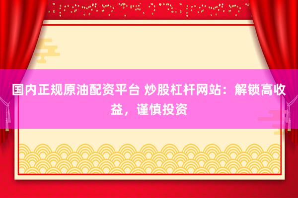 国内正规原油配资平台 炒股杠杆网站：解锁高收益，谨慎投资