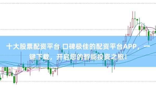 十大股票配资平台 口碑极佳的配资平台APP，一键下载，开启您的智能投资之旅！