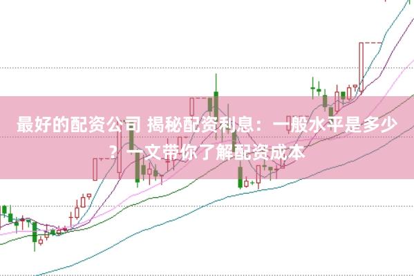 最好的配资公司 揭秘配资利息：一般水平是多少？一文带你了解配资成本