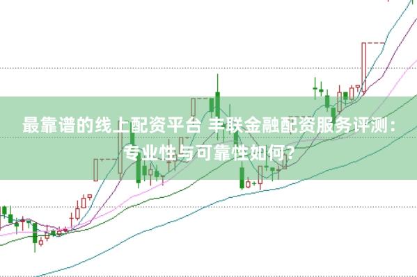 最靠谱的线上配资平台 丰联金融配资服务评测：专业性与可靠性如何？