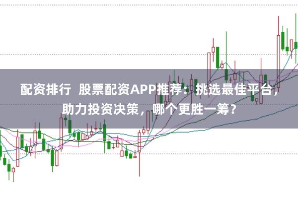 配资排行  股票配资APP推荐：挑选最佳平台，助力投资决策，哪个更胜一筹？