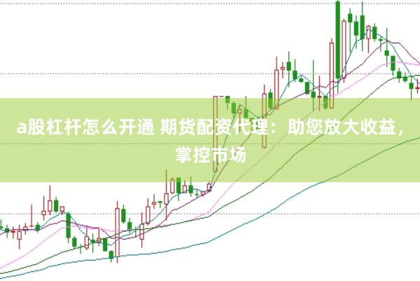 a股杠杆怎么开通 期货配资代理：助您放大收益，掌控市场