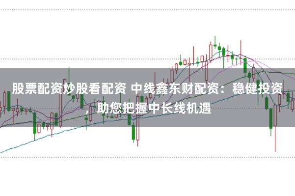 股票配资炒股看配资 中线鑫东财配资：稳健投资，助您把握中长线机遇