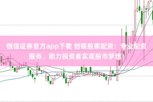 恒信证券官方app下载 创银股票配资：专业配资服务，助力投资者实现股市梦想！