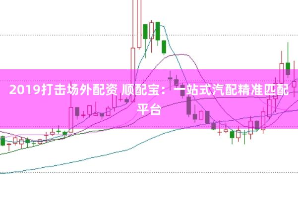 2019打击场外配资 顺配宝：一站式汽配精准匹配平台