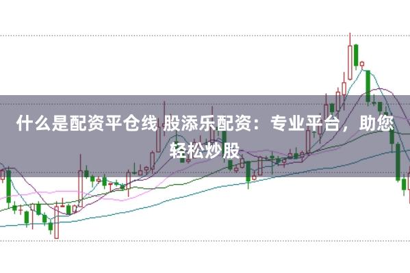 什么是配资平仓线 股添乐配资：专业平台，助您轻松炒股