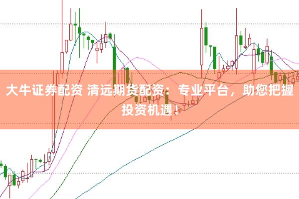 大牛证券配资 清远期货配资：专业平台，助您把握投资机遇！