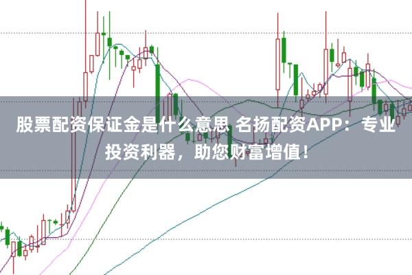 股票配资保证金是什么意思 名扬配资APP：专业投资利器，助您财富增值！