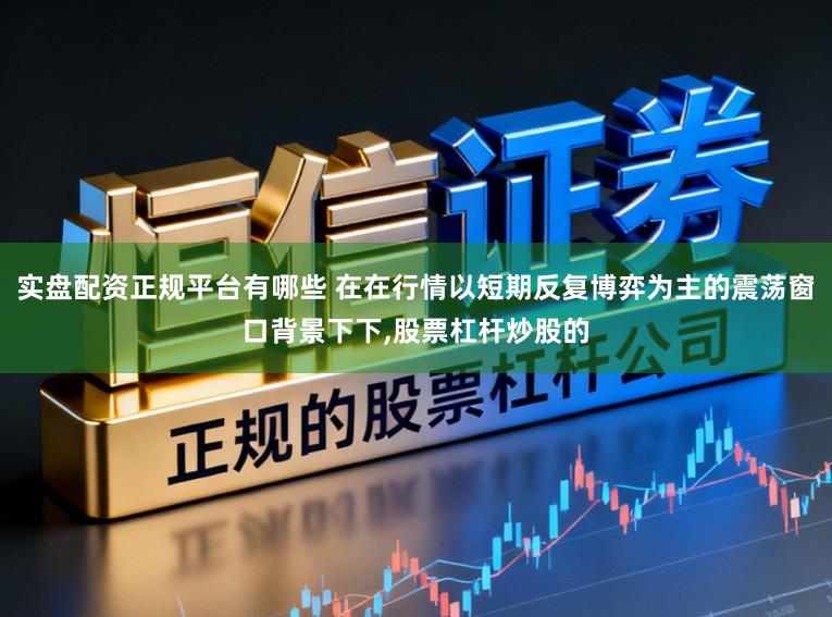 实盘配资正规平台有哪些 在在行情以短期反复博弈为主的震荡窗口背景下下，股票杠杆炒股的