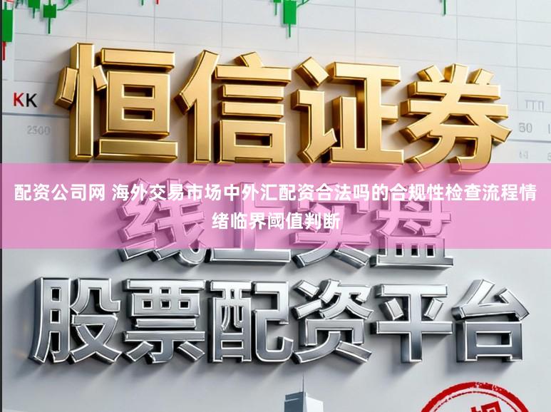 配资公司网 海外交易市场中外汇配资合法吗的合规性检查流程情绪临界阈值判断