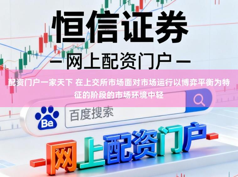 配资门户一家天下 在上交所市场面对市场运行以博弈平衡为特征的阶段的市场环境中轻