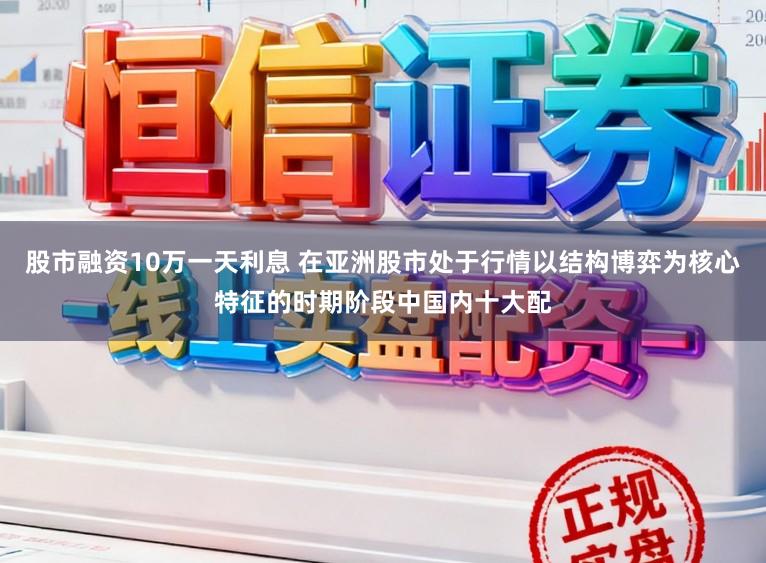 股市融资10万一天利息 在亚洲股市处于行情以结构博弈为核心特征的时期阶段中国内十大配