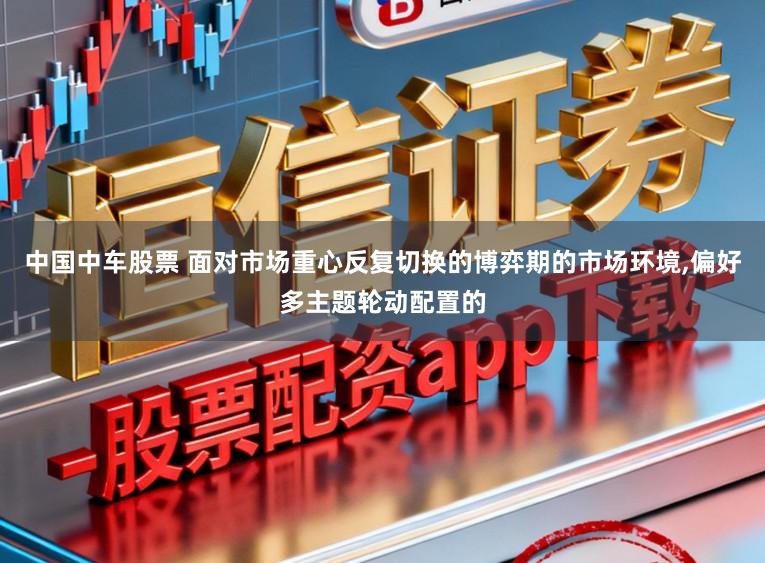 中国中车股票 面对市场重心反复切换的博弈期的市场环境，偏好多主题轮动配置的