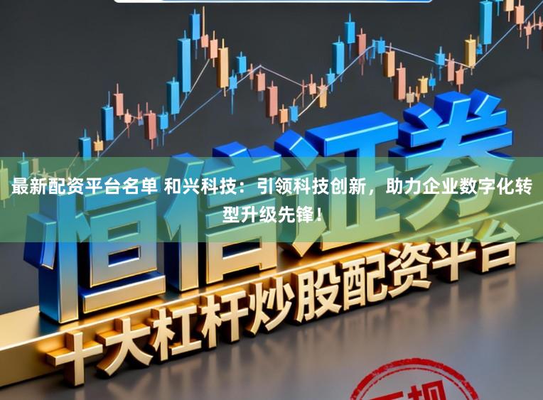 最新配资平台名单 和兴科技:引领科技创新,助力企业数字化转型升级先锋!