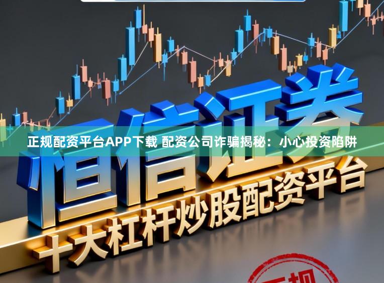 正规配资平台APP下载 配资公司诈骗揭秘：小心投资陷阱